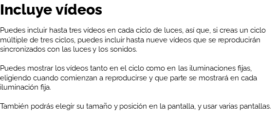 Incluye vídeos Puedes incluir hasta tres vídeos en cada ciclo de luces, así que, si creas un ciclo múltiple de tres ciclos, puedes incluir hasta nueve vídeos que se reproducirán sincronizados con las luces y los sonidos. Puedes mostrar los vídeos tanto en el ciclo como en las iluminaciones fijas, eligiendo cuando comienzan a reproducirse y que parte se mostrará en cada iluminación fija. También podrás elegir su tamaño y posición en la pantalla, y usar varias pantallas.