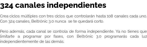 324 canales independientes Crea ciclos múltiples con tres ciclos que controlarán hasta 108 canales cada uno. Con 324 canales, Beltrónic 3.0 nunca se te quedará corto. Pero además, cada canal se controla de forma independiente. Ya no tienes que limitarte a programar por fases, con Beltrónic 3.0 programarás cada luz independientemente de las demás. 